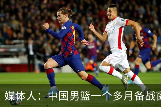 媒体人：中国男篮一个多月备战窗口期应确立核心并释放杨瀚森作用